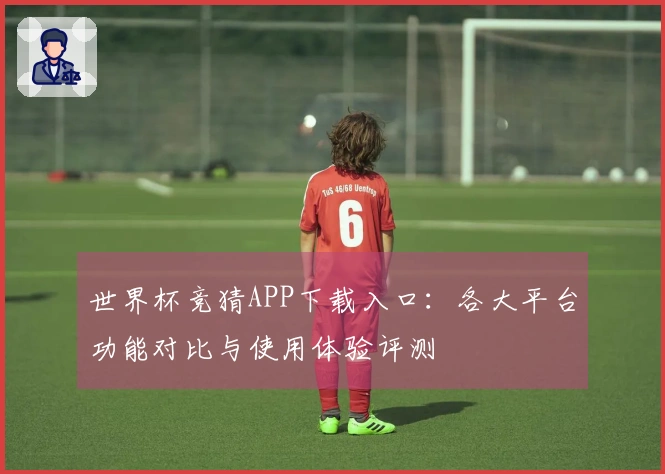 世界杯竞猜APP下载入口：各大平台功能对比与使用体验评测